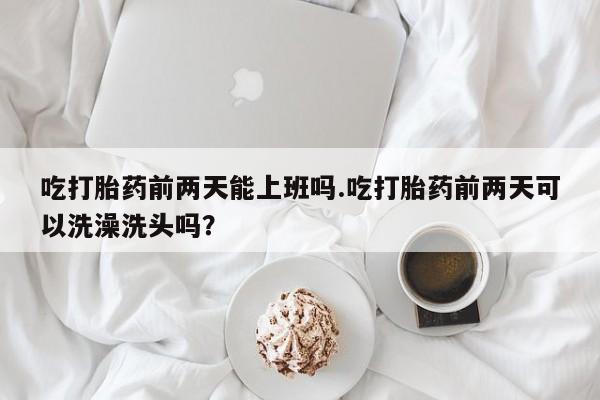 打胎药吃打胎药前两天能上班吗.吃打胎药前两天可以洗澡洗头吗？