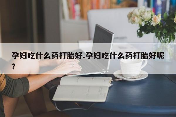 打胎药孕妇吃什么药打胎好.孕妇吃什么药打胎好呢？