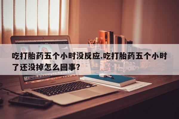 打胎药吃打胎药五个小时没反应.吃打胎药五个小时了还没掉怎么回事？