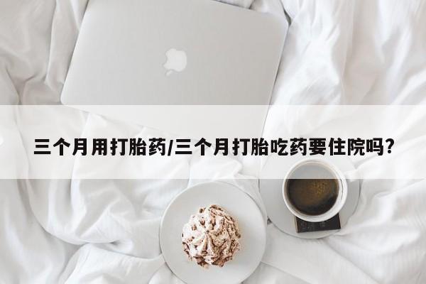 打胎药三个月用打胎药/三个月打胎吃药要住院吗?