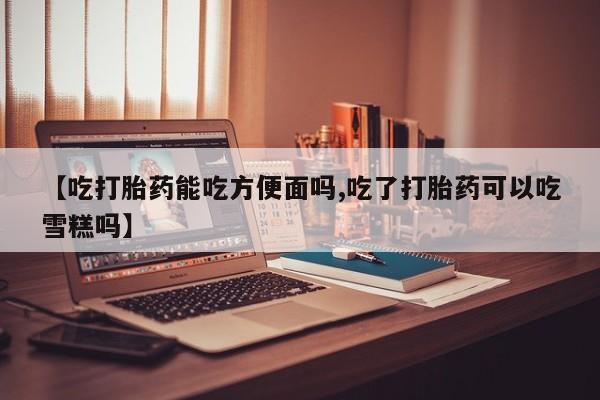 打胎药【吃打胎药能吃方便面吗,吃了打胎药可以吃雪糕吗】