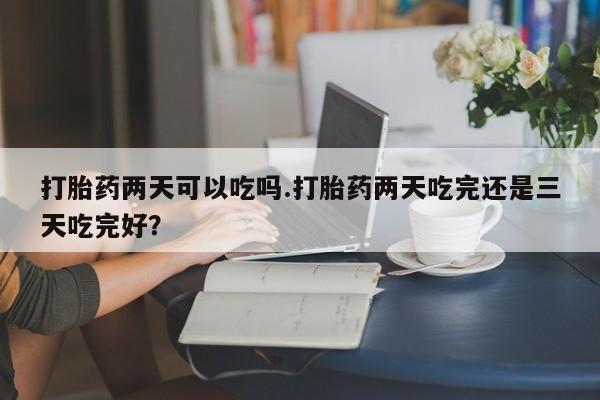 打胎药两天可以吃吗.打胎药两天吃完还是三天吃完好？