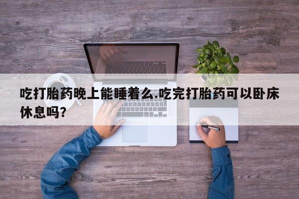打胎药吃打胎药晚上能睡着么.吃完打胎药可以卧床休息吗？