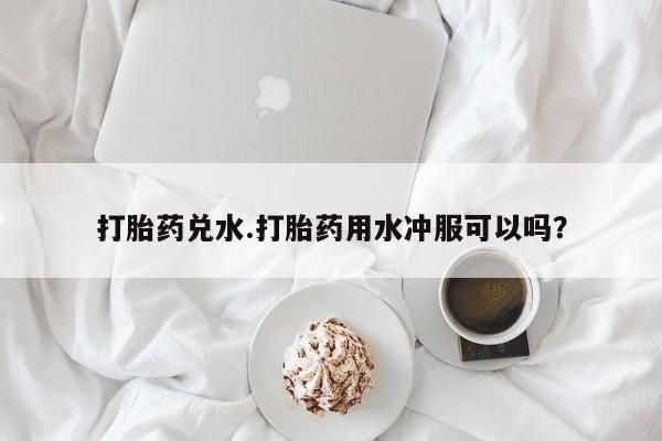 打胎药兑水.打胎药用水冲服可以吗？