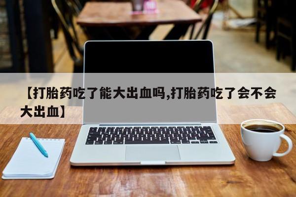 打胎药【打胎药吃了能大出血吗,打胎药吃了会不会大出血】
