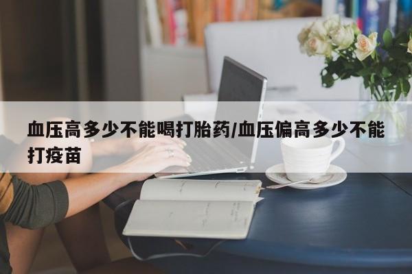 打胎药血压高多少不能喝打胎药/血压偏高多少不能打疫苗