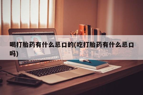 打胎药喝打胎药有什么忌口的(吃打胎药有什么忌口吗)