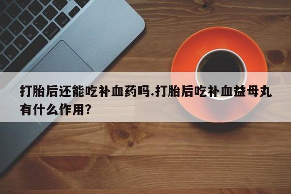 打胎药打胎后还能吃补血药吗.打胎后吃补血益母丸有什么作用？