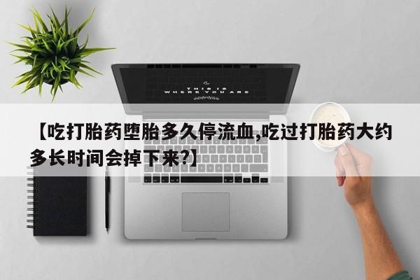 打胎药【吃打胎药堕胎多久停流血,吃过打胎药大约多长时间会掉下来?】