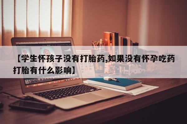 打胎药【学生怀孩子没有打胎药,如果没有怀孕吃药打胎有什么影响】