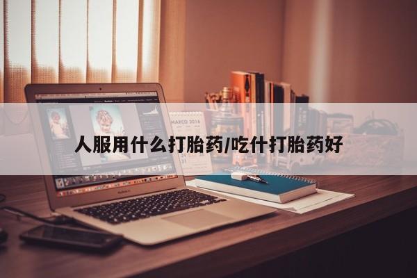 打胎药人服用什么打胎药/吃什打胎药好