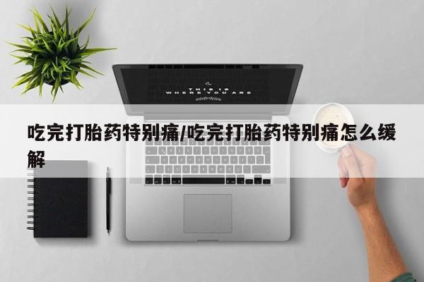 打胎药吃完打胎药特别痛/吃完打胎药特别痛怎么缓解