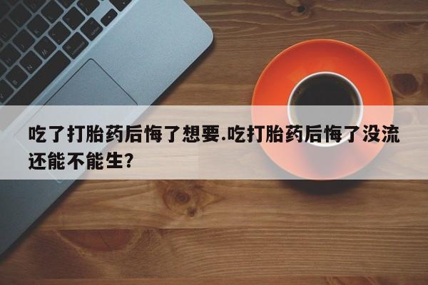 打胎药吃了打胎药后悔了想要.吃打胎药后悔了没流还能不能生？