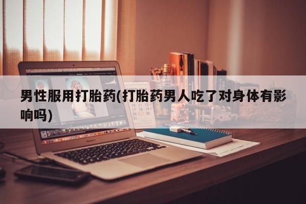 打胎药男性服用打胎药(打胎药男人吃了对身体有影响吗)