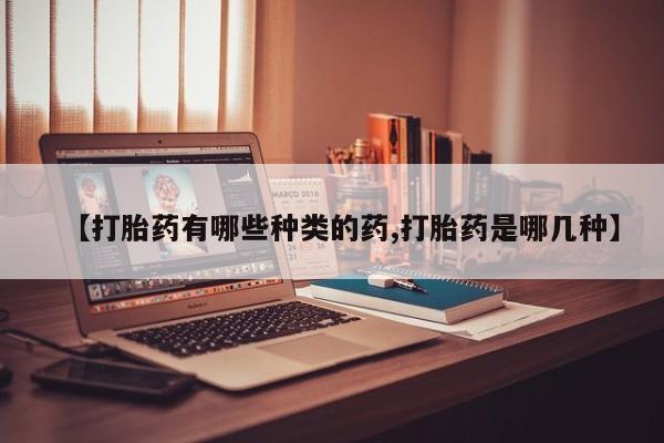 打胎药【打胎药有哪些种类的药,打胎药是哪几种】