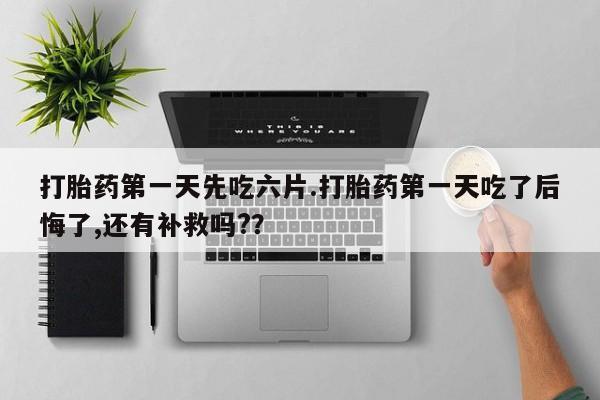 打胎药第一天先吃六片.打胎药第一天吃了后悔了,还有补救吗?？