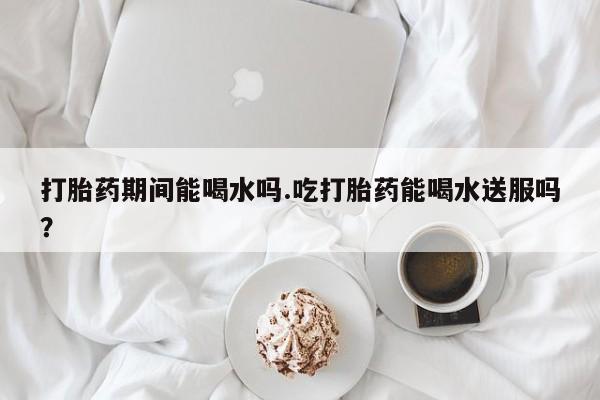 打胎药期间能喝水吗.吃打胎药能喝水送服吗？