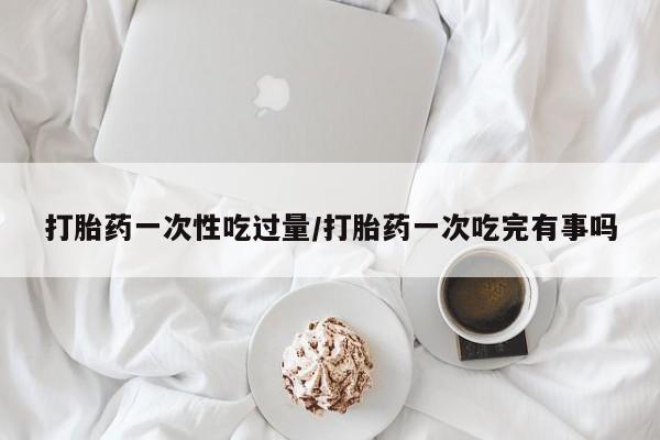 打胎药一次性吃过量/打胎药一次吃完有事吗