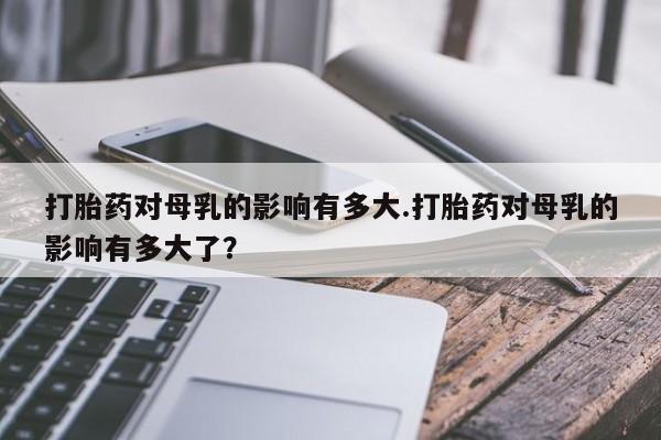 打胎药对母乳的影响有多大.打胎药对母乳的影响有多大了？