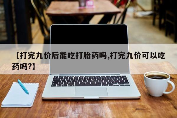 打胎药【打完九价后能吃打胎药吗,打完九价可以吃药吗?】