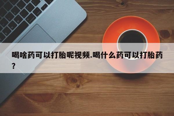 打胎药喝啥药可以打胎呢视频.喝什么药可以打胎药？