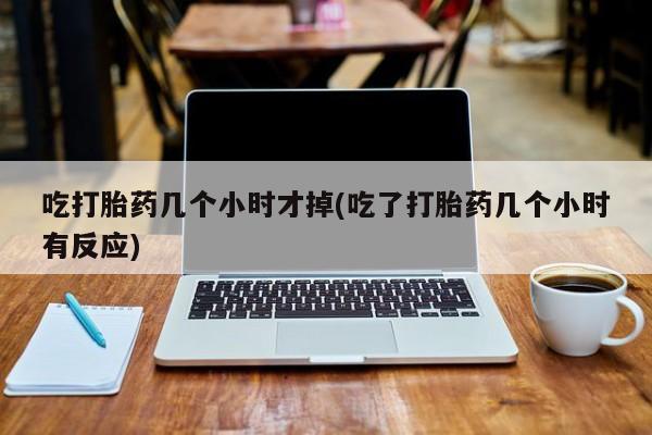 打胎药吃打胎药几个小时才掉(吃了打胎药几个小时有反应)