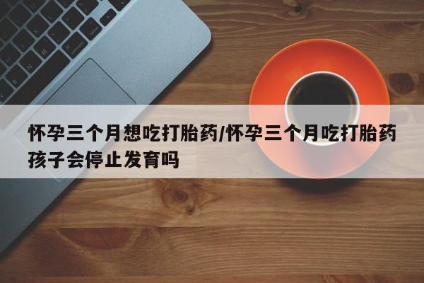 打胎药怀孕三个月想吃打胎药/怀孕三个月吃打胎药孩子会停止发育吗