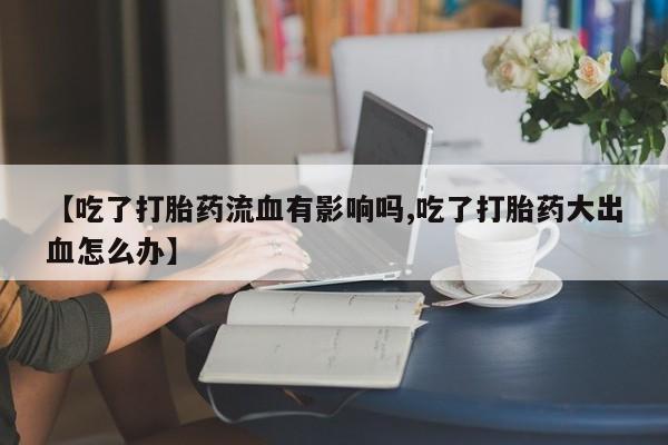 打胎药【吃了打胎药流血有影响吗,吃了打胎药大出血怎么办】