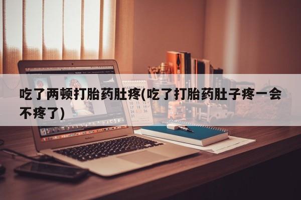 打胎药吃了两顿打胎药肚疼(吃了打胎药肚子疼一会不疼了)