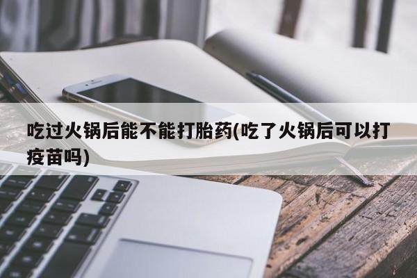 打胎药吃过火锅后能不能打胎药(吃了火锅后可以打疫苗吗)