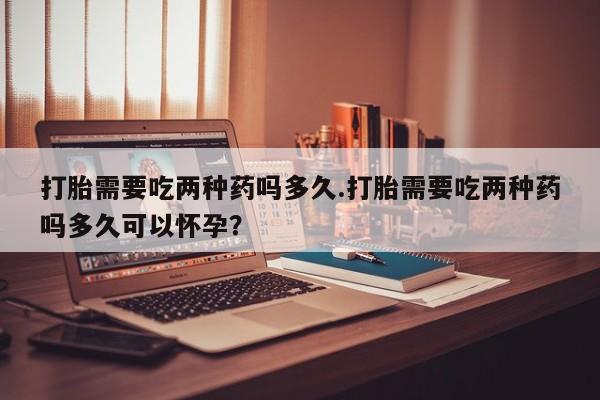 打胎药打胎需要吃两种药吗多久.打胎需要吃两种药吗多久可以怀孕？