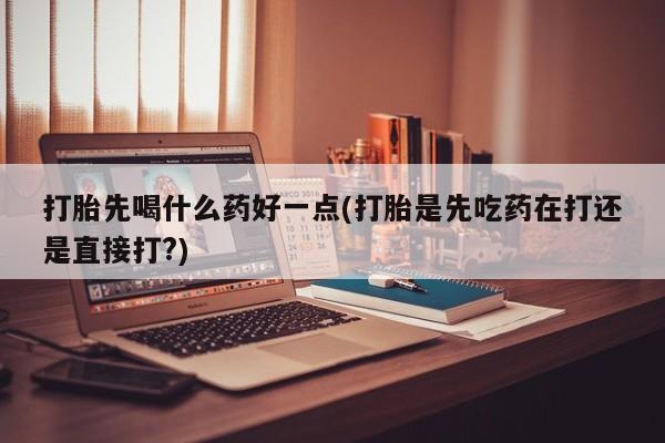 打胎药打胎先喝什么药好一点(打胎是先吃药在打还是直接打?)