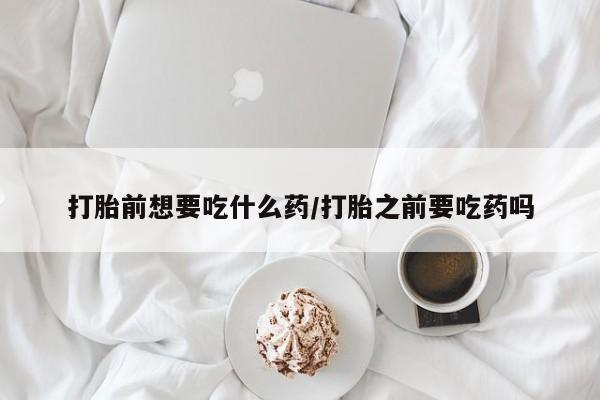 打胎药打胎前想要吃什么药/打胎之前要吃药吗