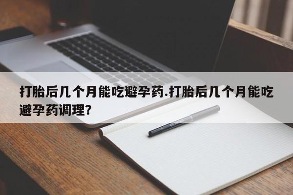 打胎药打胎后几个月能吃避孕药.打胎后几个月能吃避孕药调理？