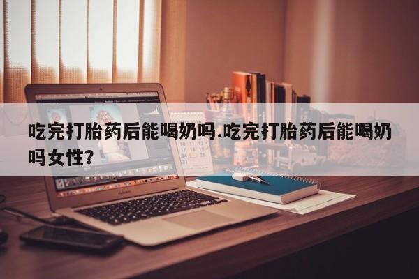 打胎药吃完打胎药后能喝奶吗.吃完打胎药后能喝奶吗女性？