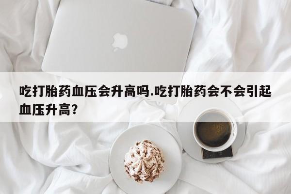 打胎药吃打胎药血压会升高吗.吃打胎药会不会引起血压升高？
