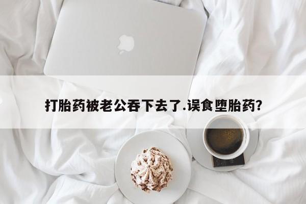 打胎药被老公吞下去了.误食堕胎药？