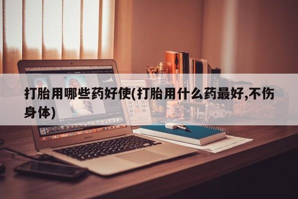 打胎药打胎用哪些药好使(打胎用什么药最好,不伤身体)