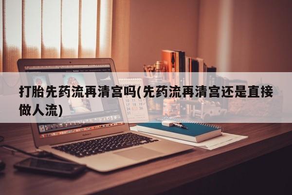 打胎药打胎先药流再清宫吗(先药流再清宫还是直接做人流)