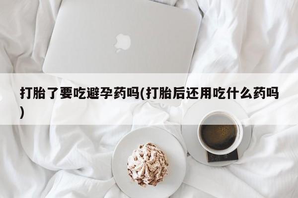 打胎药打胎了要吃避孕药吗(打胎后还用吃什么药吗)