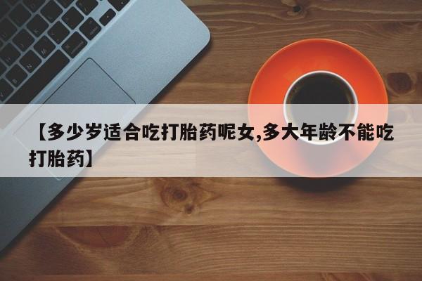 打胎药【多少岁适合吃打胎药呢女,多大年龄不能吃打胎药】