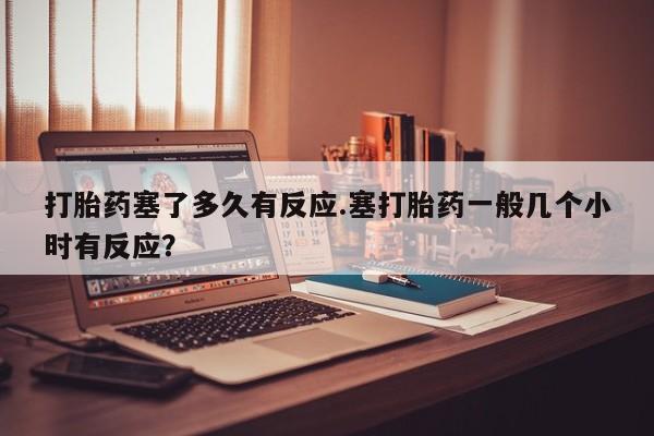 打胎药塞了多久有反应.塞打胎药一般几个小时有反应？