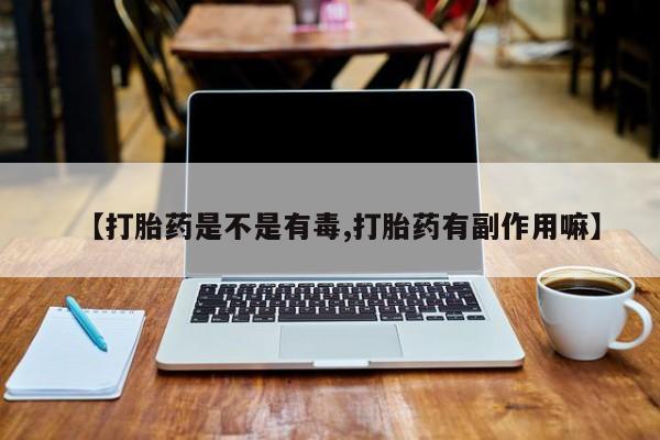 打胎药【打胎药是不是有毒,打胎药有副作用嘛】