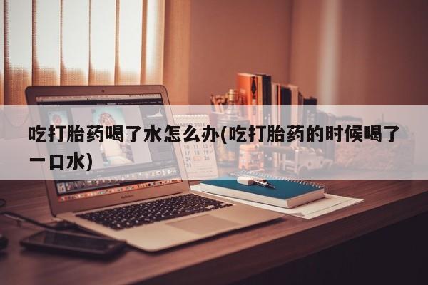 打胎药吃打胎药喝了水怎么办(吃打胎药的时候喝了一口水)
