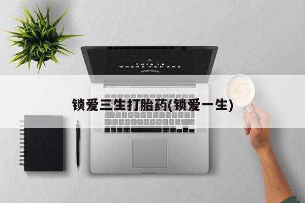 打胎药锁爱三生打胎药(锁爱一生)