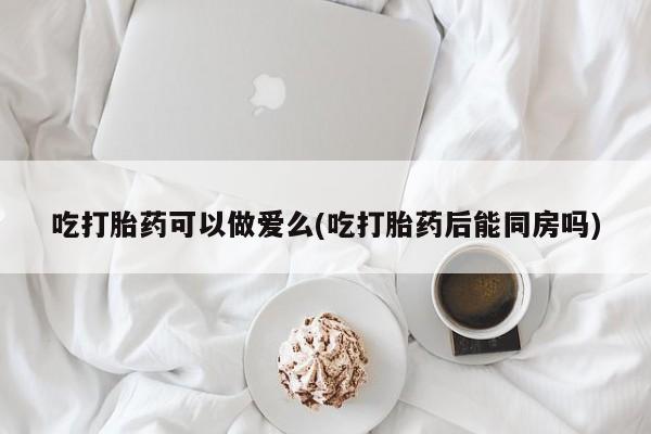 打胎药吃打胎药可以做爱么(吃打胎药后能同房吗)