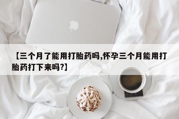打胎药【三个月了能用打胎药吗,怀孕三个月能用打胎药打下来吗?】