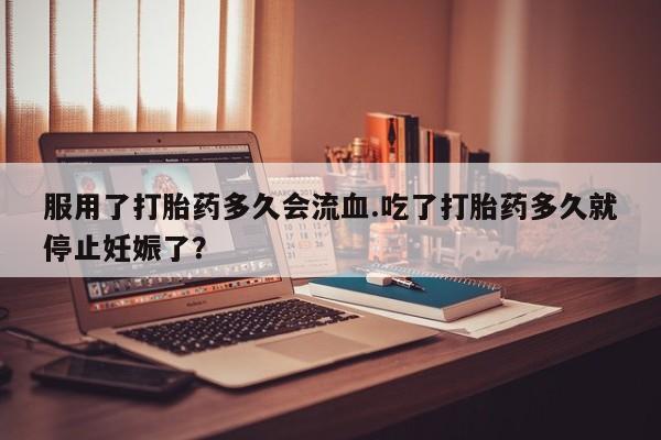 打胎药服用了打胎药多久会流血.吃了打胎药多久就停止妊娠了？