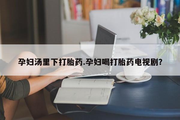 打胎药孕妇汤里下打胎药.孕妇喝打胎药电视剧？