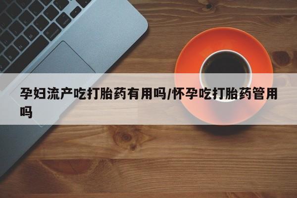 打胎药孕妇流产吃打胎药有用吗/怀孕吃打胎药管用吗
